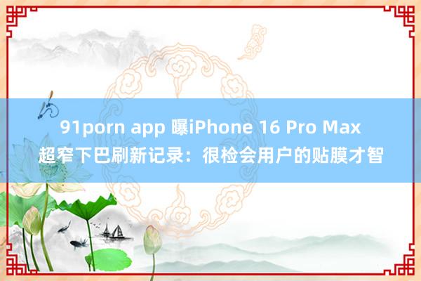 91porn app 曝iPhone 16 Pro Max超窄下巴刷新记录：很检会用户的贴膜才智