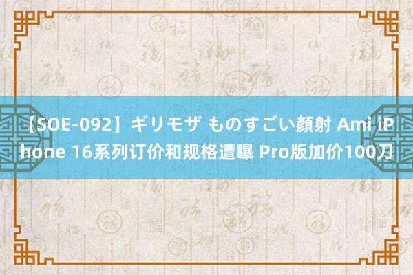 【SOE-092】ギリモザ ものすごい顔射 Ami iPhone 16系列订价和规格遭曝 Pro版加价100刀