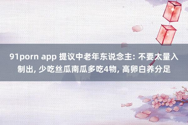 91porn app 提议中老年东说念主: 不要太量入制出， 少吃丝瓜南瓜多吃4物，<a href=