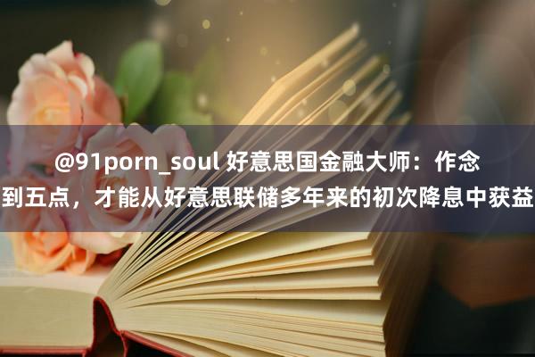 @91porn_soul 好意思国金融大师：作念到五点，才能从好意思联储多年来的初次降息中获益