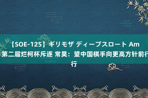 【SOE-125】ギリモザ ディープスロート Ami 第二届烂柯杯斥逐 常昊：望中国棋手向更高方针前行