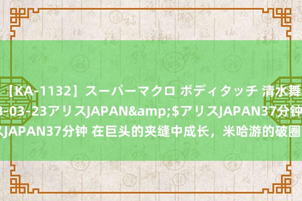 【KA-1132】スーパーマクロ ボディタッチ 清水舞</a>2008-03-23アリスJAPAN&$アリスJAPAN37分钟 在巨头的夹缝中成长，米哈游的破圈动作整个分几步？