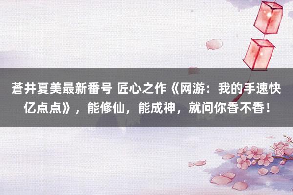 蒼井夏美最新番号 匠心之作《网游：我的手速快亿点点》，能修仙，能成神，就问你香不香！