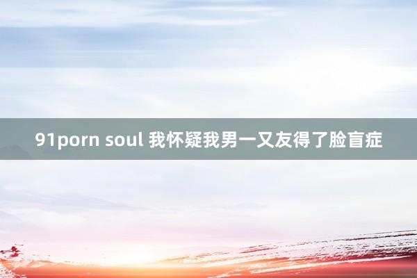 91porn soul 我怀疑我男一又友得了脸盲症