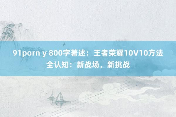 91porn y 800字著述：王者荣耀10V10方法全认知：新战场，新挑战