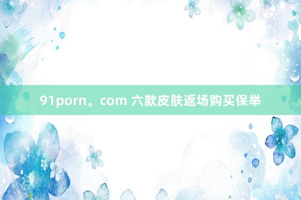 91porn。com 六款皮肤返场购买保举