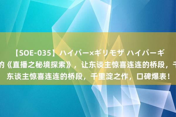 【SOE-035】ハイパー×ギリモザ ハイパーギリモザ Ami 超高口碑的《直播之秘境探索》，让东谈主惊喜连连的桥段，千里淀之作，口碑爆表！