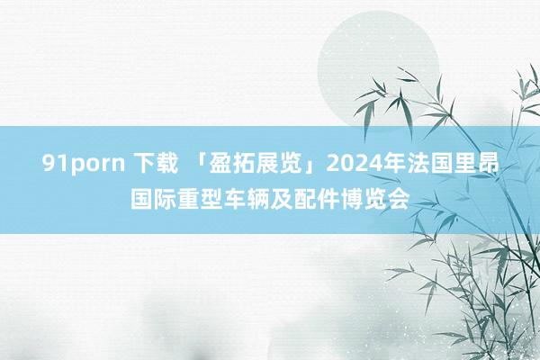 91porn 下载 「盈拓展览」2024年法国里昂国际重型车辆及配件博览会