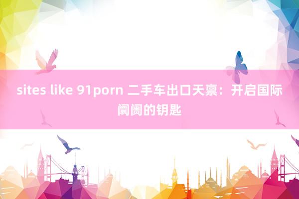 sites like 91porn 二手车出口天禀：开启国际阛阓的钥匙