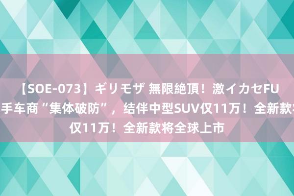 【SOE-073】ギリモザ 無限絶頂！激イカセFUCK Ami 二手车商“集体破防”，结伴中型SUV仅11万！全新款将全球上市