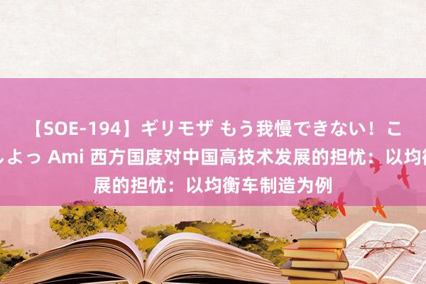 【SOE-194】ギリモザ もう我慢できない！ここでエッチしよっ Ami 西方国度对中国高技术发展的担忧：以均衡车制造为例