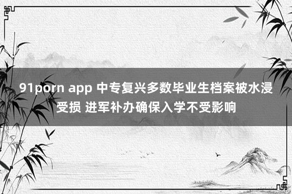 91porn app 中专复兴多数毕业生档案被水浸受损 进军补办确保入学不受影响