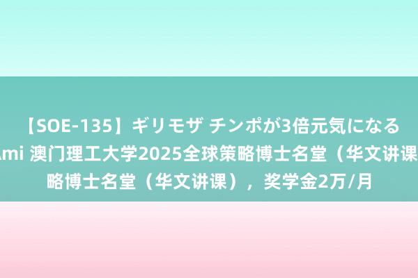 【SOE-135】ギリモザ チンポが3倍元気になる励ましセックス Ami 澳门理工大学2025全球策略博士名堂（华文讲课），奖学金2万/月