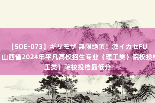 【SOE-073】ギリモザ 無限絶頂！激イカセFUCK Ami 山西省2024年平凡高校招生专业（理工类）院校投档最低分