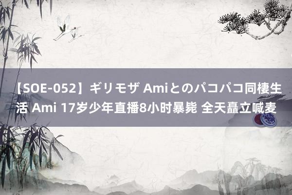 【SOE-052】ギリモザ Amiとのパコパコ同棲生活 Ami 17岁少年直播8小时暴毙 全天矗立喊麦