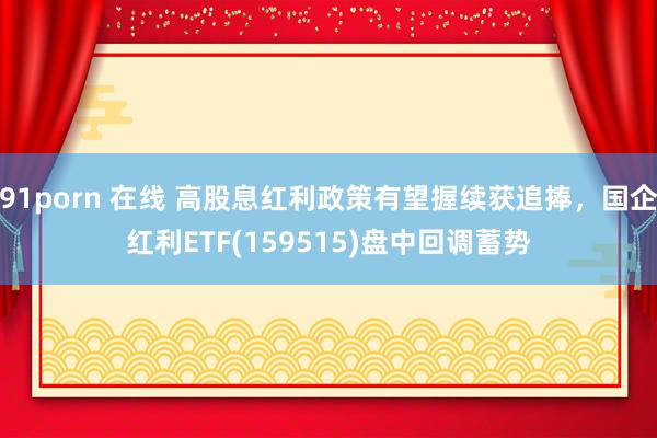 91porn 在线 高股息红利政策有望握续获追捧，国企红利ETF(159515)盘中回调蓄势