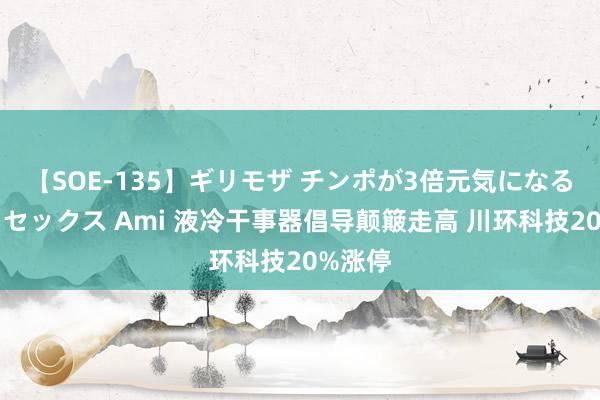 【SOE-135】ギリモザ チンポが3倍元気になる励ましセックス Ami 液冷干事器倡导颠簸走高 川环科技20%涨停