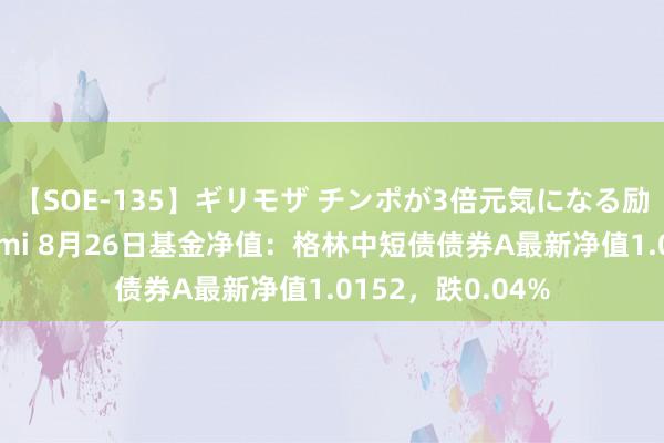 【SOE-135】ギリモザ チンポが3倍元気になる励ましセックス Ami 8月26日基金净值：格林中短债债券A最新净值1.0152，跌0.04%