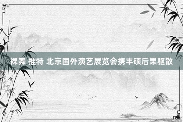 裸舞 推特 北京国外演艺展览会携丰硕后果驱散