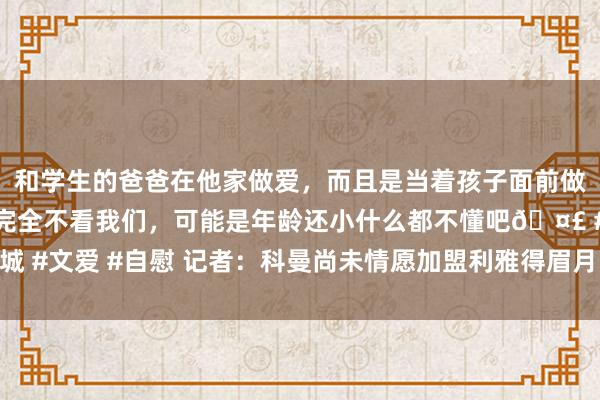 和学生的爸爸在他家做爱，而且是当着孩子面前做爱，太刺激了，孩子完全不看我们，可能是年龄还小什么都不懂吧? #同城 #文爱 #自慰 记者：科曼尚未情愿加盟利雅得眉月，阿森纳、巴萨也对他颠倒