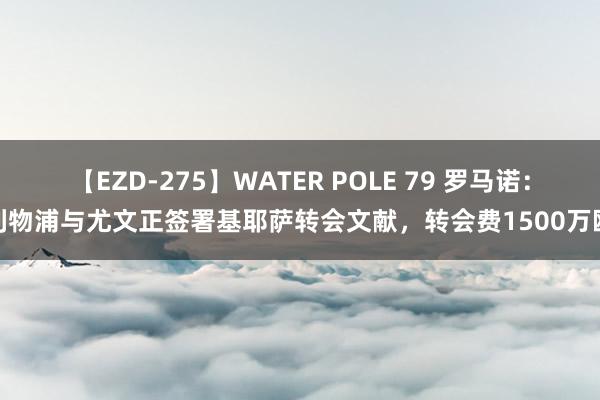 【EZD-275】WATER POLE 79 罗马诺：利物浦与尤文正签署基耶萨转会文献，转会费1500万欧