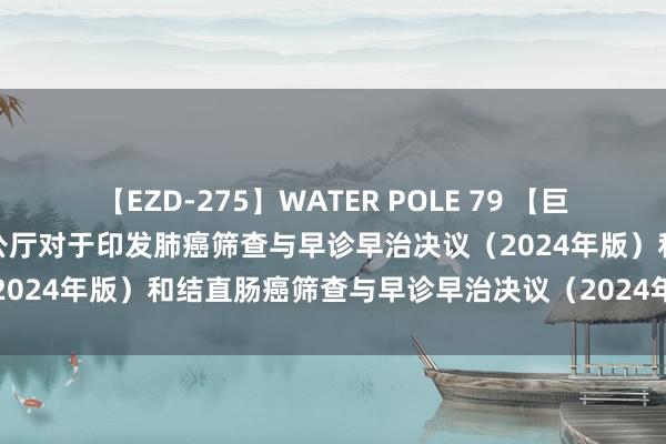 【EZD-275】WATER POLE 79 【巨擘发布】国度卫生健康委办公厅对于印发肺癌筛查与早诊早治决议（2024年版）和结直肠癌筛查与早诊早治决议（2024年版）的奉告