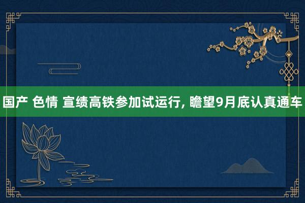 国产 色情 宣绩高铁参加试运行， 瞻望9月底认真通车