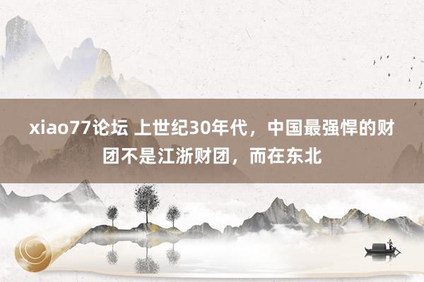 xiao77论坛 上世纪30年代，中国最强悍的财团不是江浙财团，而在东北