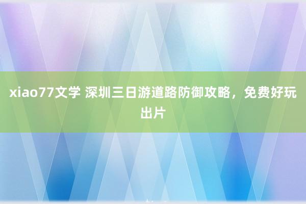 xiao77文学 深圳三日游道路防御攻略，免费好玩出片