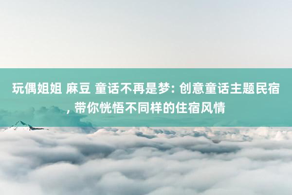 玩偶姐姐 麻豆 童话不再是梦: 创意童话主题民宿， 带你恍悟不同样的住宿风情