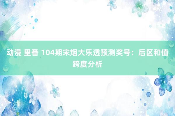 动漫 里番 104期宋烟大乐透预测奖号：后区和值跨度分析