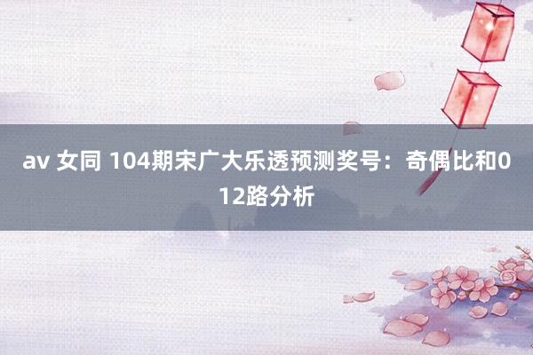 av 女同 104期宋广大乐透预测奖号：奇偶比和012路分析