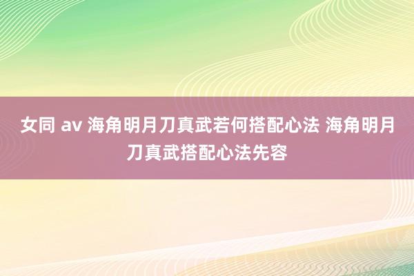 女同 av 海角明月刀真武若何搭配心法 海角明月刀真武搭配心法先容