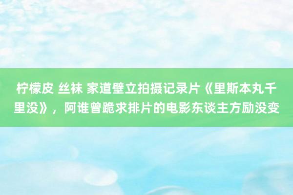 柠檬皮 丝袜 家道壁立拍摄记录片《里斯本丸千里没》，阿谁曾跪求排片的电影东谈主方励没变