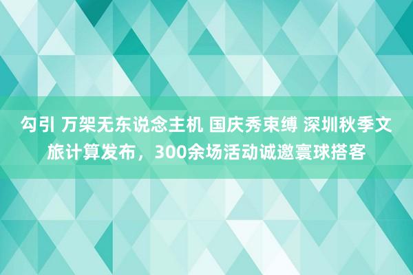 勾引 万架无东说念主机 国庆秀束缚 深圳秋季文旅计算发布，300余场活动诚邀寰球搭客