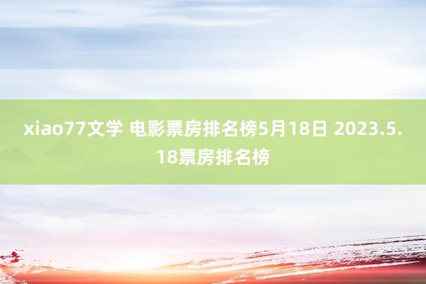 xiao77文学 电影票房排名榜5月18日 2023.5.18票房排名榜