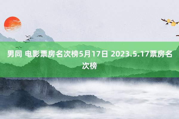 男同 电影票房名次榜5月17日 2023.5.17票房名次榜