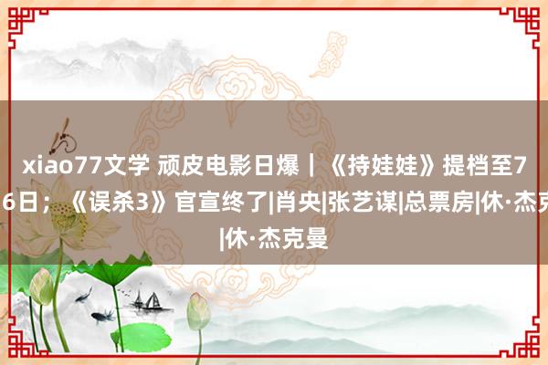 xiao77文学 顽皮电影日爆｜《持娃娃》提档至7月16日；《误杀3》官宣终了|肖央|张艺谋|总票房|休·杰克曼