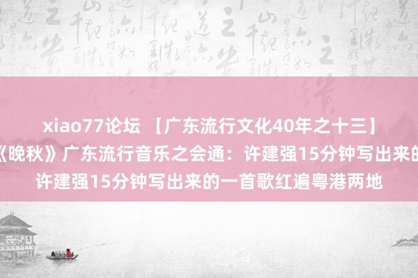 xiao77论坛 【广东流行文化40年之十三】凡有井水处，即能歌《晚秋》广东流行音乐之会通：许建强15分钟写出来的一首歌红遍粤港两地