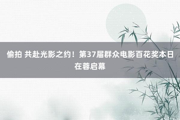 偷拍 共赴光影之约！第37届群众电影百花奖本日在蓉启幕