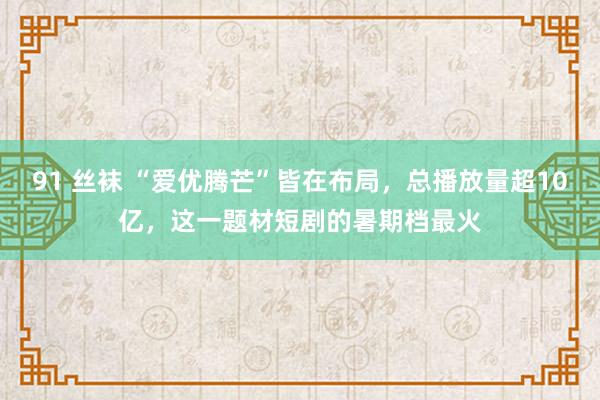 91 丝袜 “爱优腾芒”皆在布局，总播放量超10亿，这一题材短剧的暑期档最火