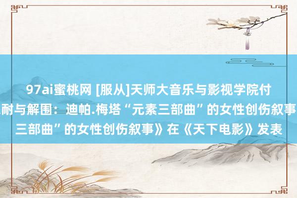 97ai蜜桃网 [服从]天师大音乐与影视学院付筱茵教育的的论文《忍耐与解围：迪帕.梅塔“元素三部曲”的女性创伤叙事》在《天下电影》发表