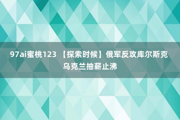 97ai蜜桃123 【探索时候】俄军反攻库尔斯克 乌克兰抽薪止沸