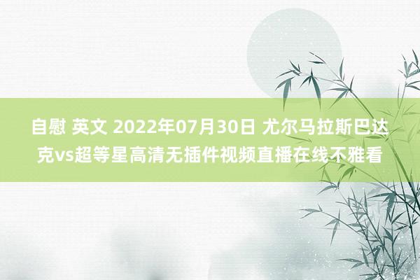 自慰 英文 2022年07月30日 尤尔马拉斯巴达克vs超等星高清无插件视频直播在线不雅看