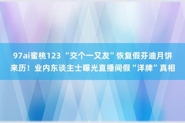 97ai蜜桃123 “交个一又友”恢复假芬迪月饼来历！业内东谈主士曝光直播间假“洋牌”真相