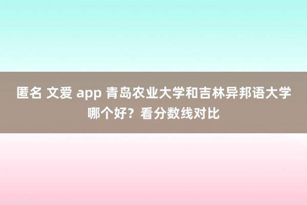 匿名 文爱 app 青岛农业大学和吉林异邦语大学哪个好？看分数线对比