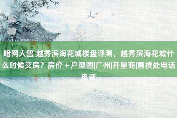 暗网人兽 越秀滨海花城楼盘评测，越秀滨海花城什么时候交房？房价＋户型图|广州|开垦商|售楼处电话