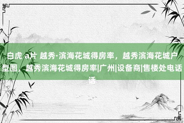 白虎 a片 越秀·滨海花城得房率，越秀滨海花城户型图，越秀滨海花城得房率|广州|设备商|售楼处电话