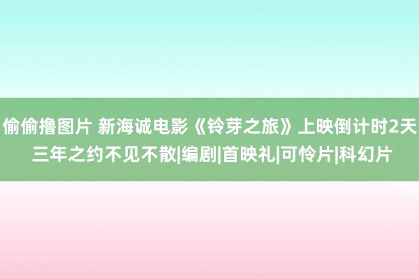 偷偷撸图片 新海诚电影《铃芽之旅》上映倒计时2天 三年之约不见不散|编剧|首映礼|可怜片|科幻片