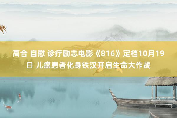 高合 自慰 诊疗励志电影《816》定档10月19日 儿癌患者化身铁汉开启生命大作战